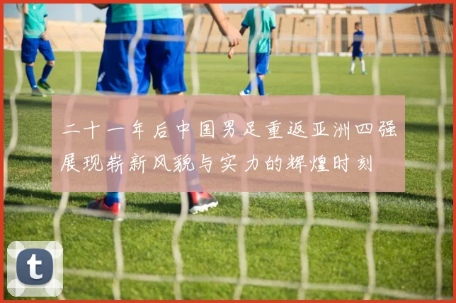 二十一年后中国男足重返亚洲四强展现崭新风貌与实力的辉煌时刻