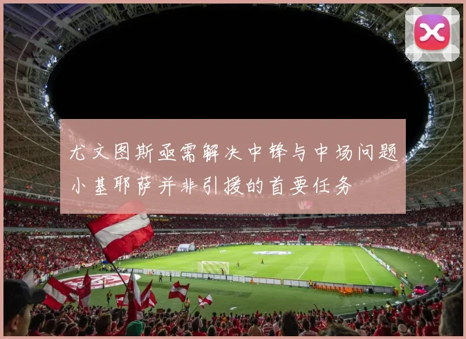 尤文图斯亟需解决中锋与中场问题小基耶萨并非引援的首要任务