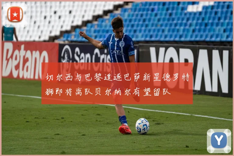 切尔西与巴黎追逐巴萨新星德罗特狮即将离队贝尔纳尔有望留队