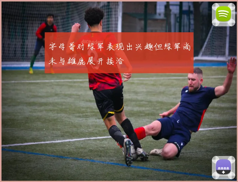 字母哥对绿军表现出兴趣但绿军尚未与雄鹿展开接洽