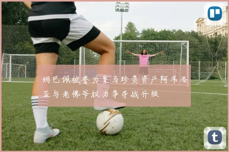 姆巴佩被誉为皇马珍贵资产阿韦洛亚与老佛爷权力争夺战升级