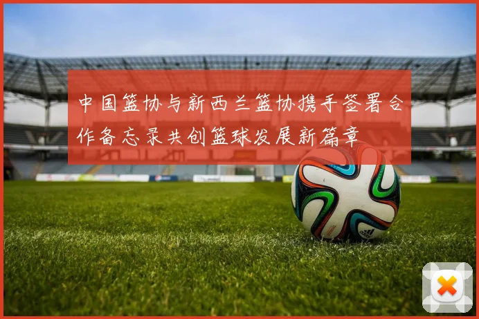 中国篮协与新西兰篮协携手签署合作备忘录共创篮球发展新篇章
