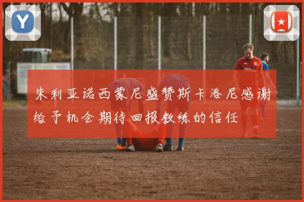 朱利亚诺西蒙尼盛赞斯卡洛尼感谢给予机会期待回报教练的信任
