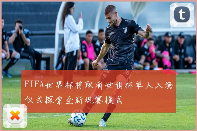 FIFA世界杯将取消世俱杯单人入场仪式探索全新观赛模式