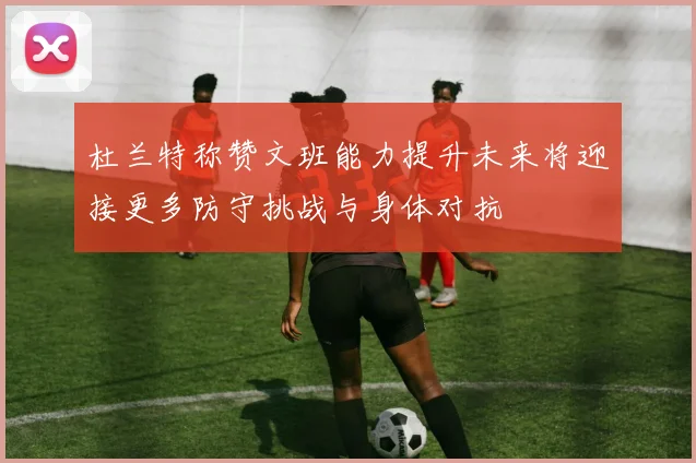 杜兰特称赞文班能力提升未来将迎接更多防守挑战与身体对抗
