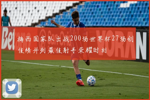 梅西国家队出战200场世界杯27场创佳绩并列最佳射手荣耀时刻