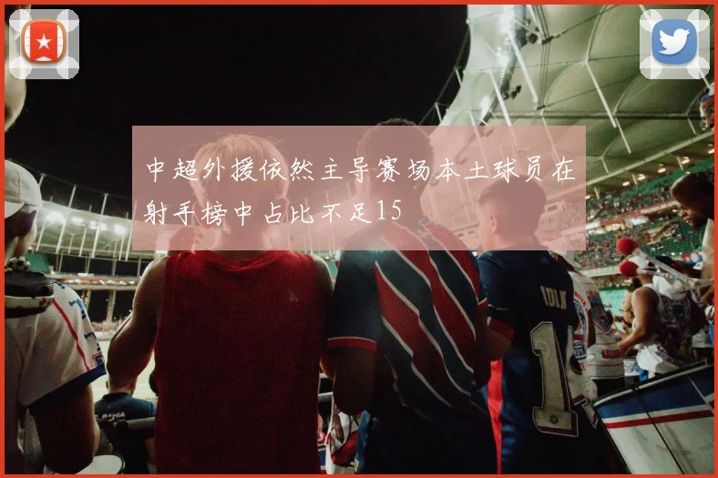 中超外援依然主导赛场本土球员在射手榜中占比不足15