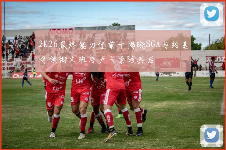 2K26最终能力值前十揭晓SGA与约基奇领衔文班与卢卡紧随其后