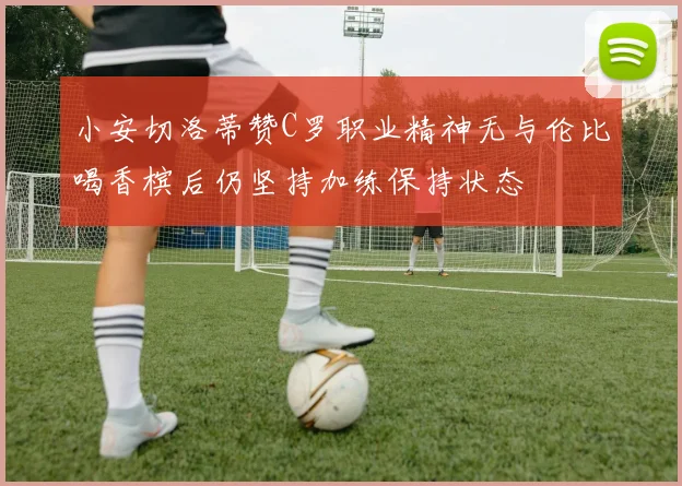 小安切洛蒂赞C罗职业精神无与伦比喝香槟后仍坚持加练保持状态