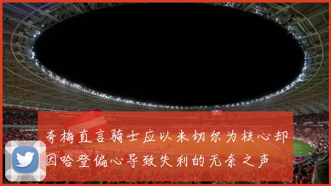 夸梅直言骑士应以米切尔为核心却因哈登偏心导致失利的无奈之声