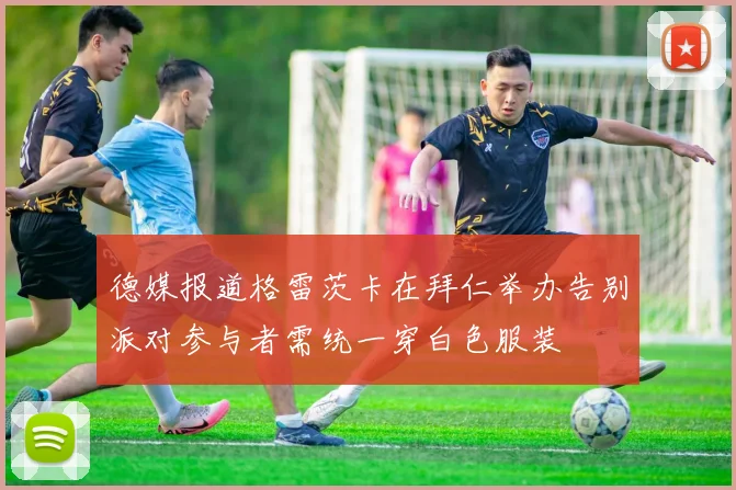 德媒报道格雷茨卡在拜仁举办告别派对参与者需统一穿白色服装