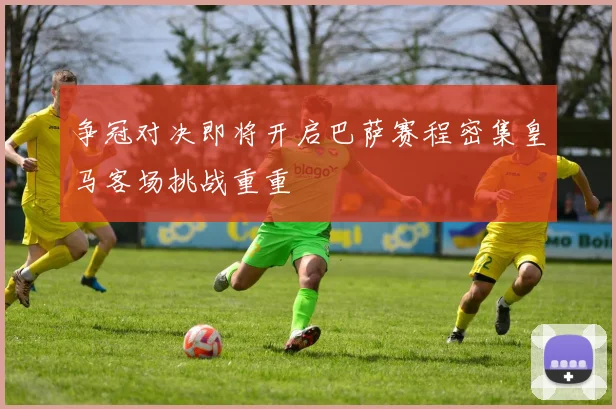 争冠对决即将开启巴萨赛程密集皇马客场挑战重重