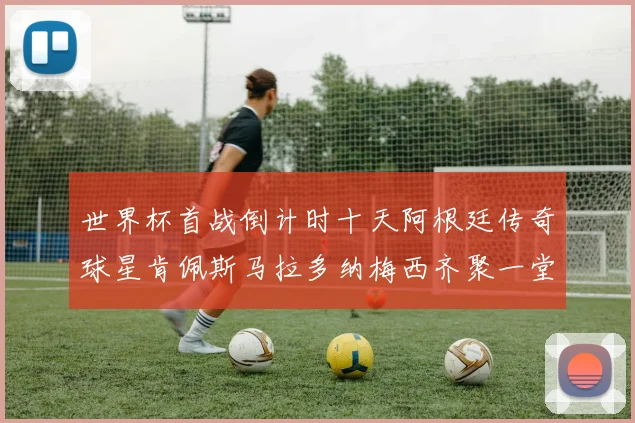 世界杯首战倒计时十天阿根廷传奇球星肯佩斯马拉多纳梅西齐聚一堂预热