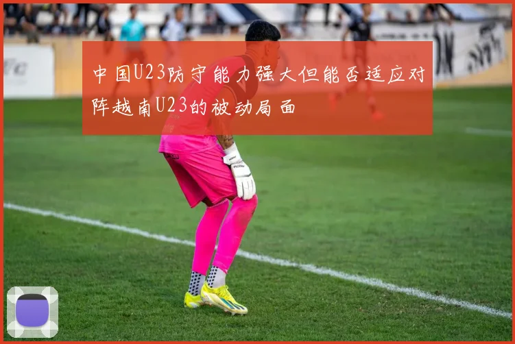 中国U23防守能力强大但能否适应对阵越南U23的被动局面