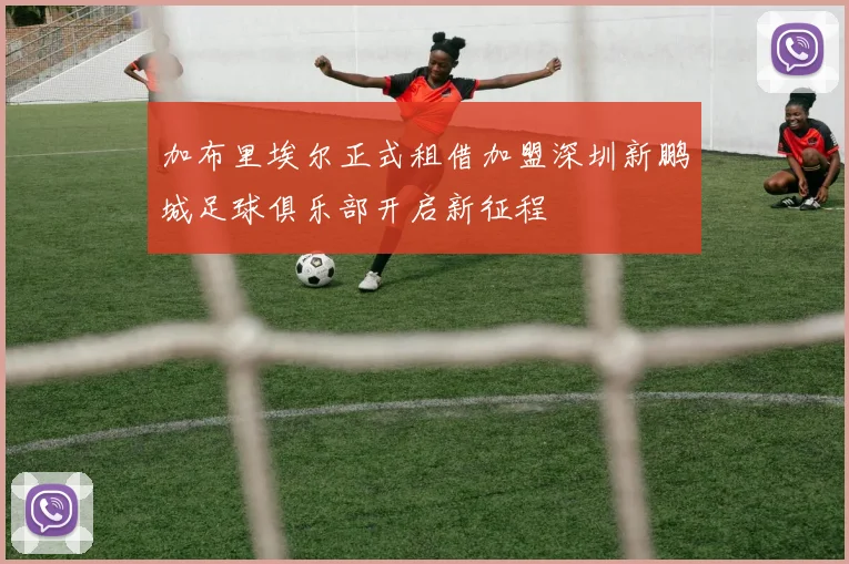 加布里埃尔正式租借加盟深圳新鹏城足球俱乐部开启新征程