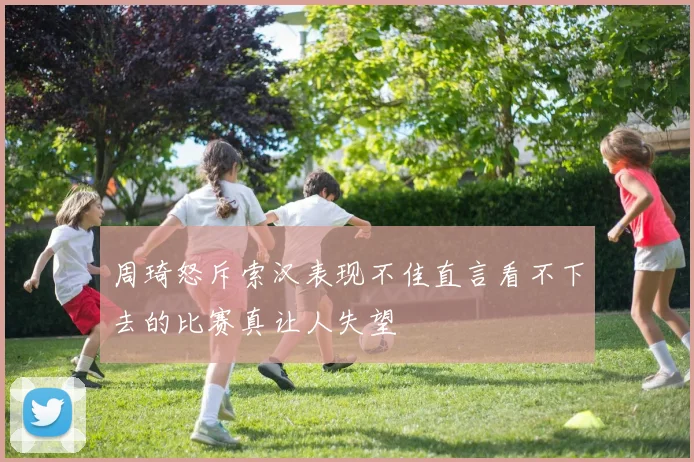 周琦怒斥索汉表现不佳直言看不下去的比赛真让人失望