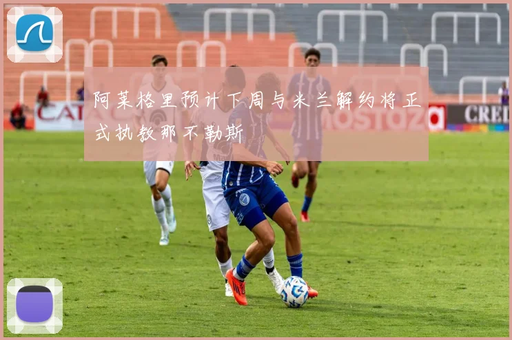 阿莱格里预计下周与米兰解约将正式执教那不勒斯
