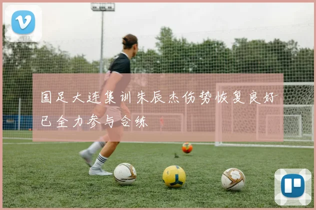 国足大连集训朱辰杰伤势恢复良好已全力参与合练