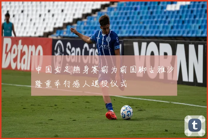 中国女足热身赛前为前国脚古雅沙隆重举行感人退役仪式