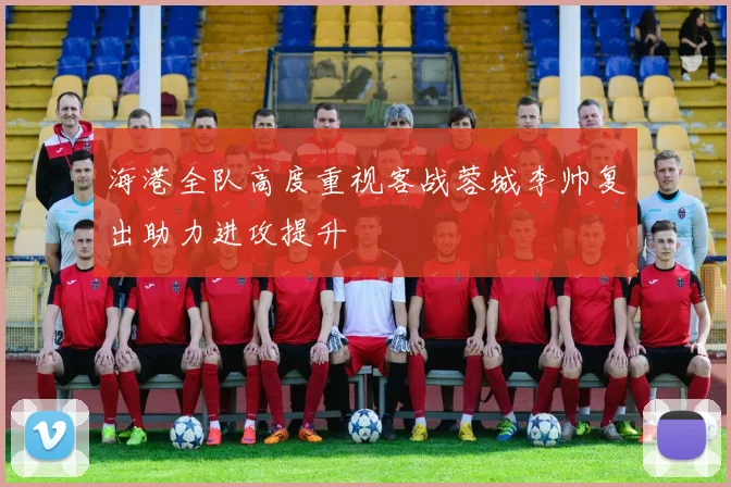 海港全队高度重视客战蓉城李帅复出助力进攻提升